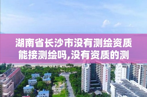 湖南省长沙市没有测绘资质能接测绘吗,没有资质的测绘公司怎么开票