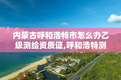 内蒙古呼和浩特市怎么办乙级测绘资质证,呼和浩特测绘院。