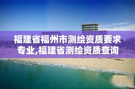 福建省福州市测绘资质要求专业,福建省测绘资质查询