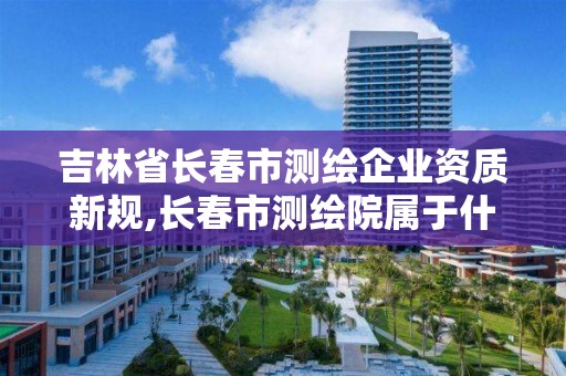 吉林省长春市测绘企业资质新规,长春市测绘院属于什么单位