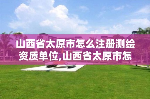 山西省太原市怎么注册测绘资质单位,山西省太原市怎么注册测绘资质单位的