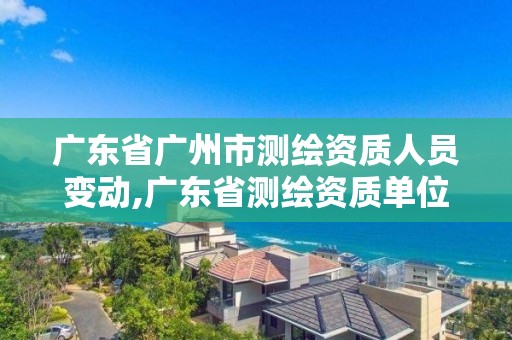 广东省广州市测绘资质人员变动,广东省测绘资质单位名单