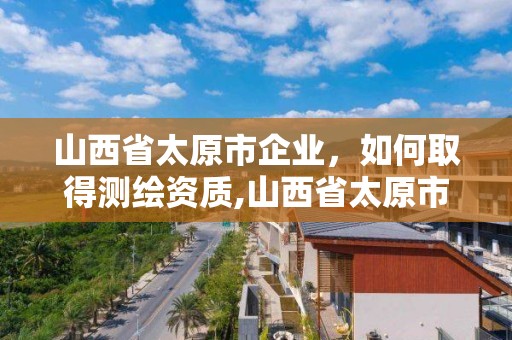 山西省太原市企业，如何取得测绘资质,山西省太原市企业,如何取得测绘资质