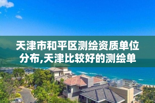 天津市和平区测绘资质单位分布,天津比较好的测绘单位