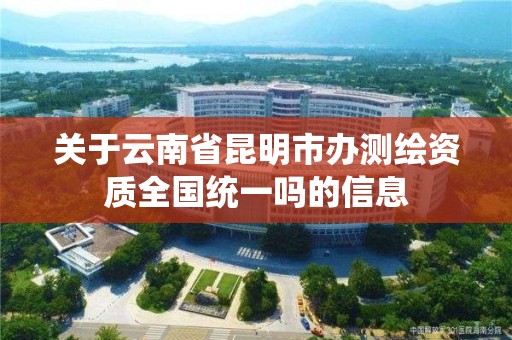 关于云南省昆明市办测绘资质全国统一吗的信息