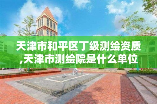 天津市和平区丁级测绘资质,天津市测绘院是什么单位性质