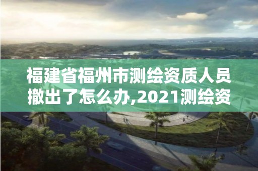 福建省福州市测绘资质人员撤出了怎么办,2021测绘资质延期公告福建省