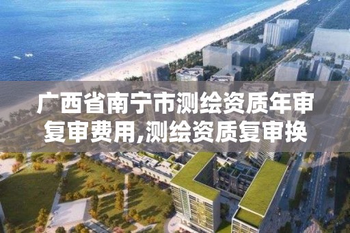 广西省南宁市测绘资质年审复审费用,测绘资质复审换证2021年