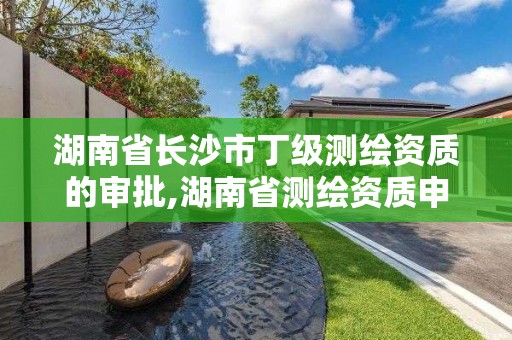 湖南省长沙市丁级测绘资质的审批,湖南省测绘资质申请公示