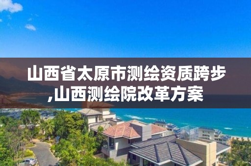 山西省太原市测绘资质跨步,山西测绘院改革方案