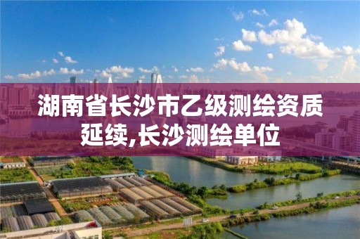 湖南省长沙市乙级测绘资质延续,长沙测绘单位