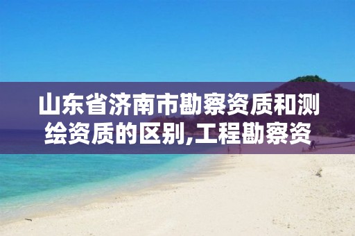 山东省济南市勘察资质和测绘资质的区别,工程勘察资质和测绘资质的区别