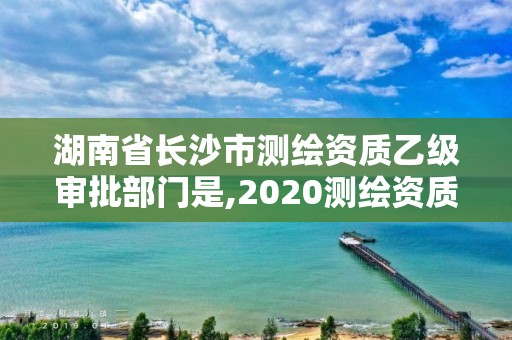 湖南省长沙市测绘资质乙级审批部门是,2020测绘资质乙级标准