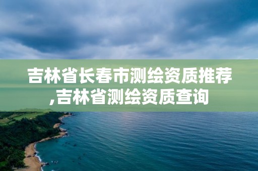 吉林省长春市测绘资质推荐,吉林省测绘资质查询