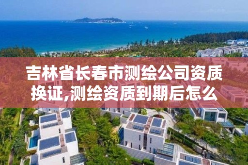 吉林省长春市测绘公司资质换证,测绘资质到期后怎么续期?