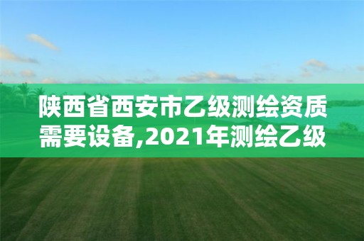 陕西省西安市乙级测绘资质需要设备,2021年测绘乙级资质申报制度