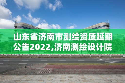 山东省济南市测绘资质延期公告2022,济南测绘设计院