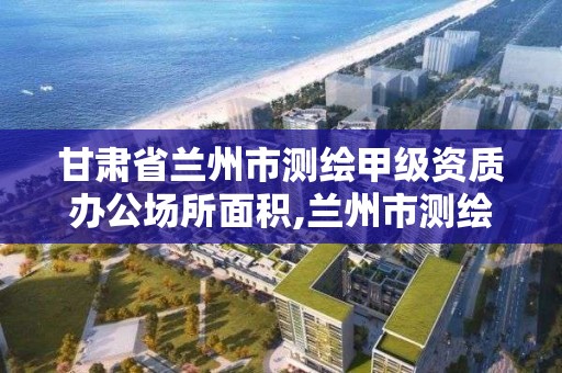 甘肃省兰州市测绘甲级资质办公场所面积,兰州市测绘勘察研究院