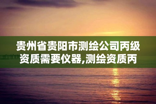 贵州省贵阳市测绘公司丙级资质需要仪器,测绘资质丙级申报条件。