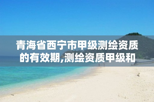 青海省西宁市甲级测绘资质的有效期,测绘资质甲级和乙级的区别。