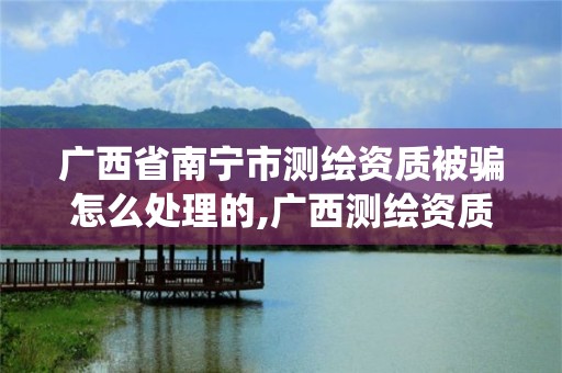 广西省南宁市测绘资质被骗怎么处理的,广西测绘资质管理系统