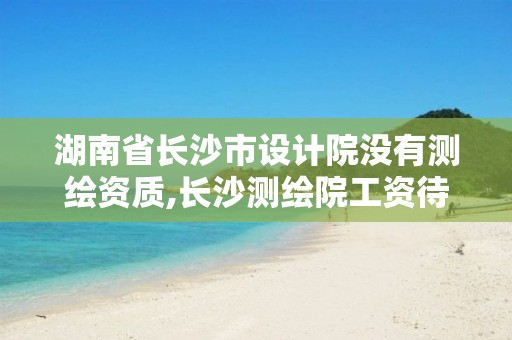 湖南省长沙市设计院没有测绘资质,长沙测绘院工资待遇