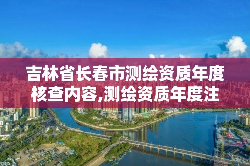 吉林省长春市测绘资质年度核查内容,测绘资质年度注册核查的主要内容是什么