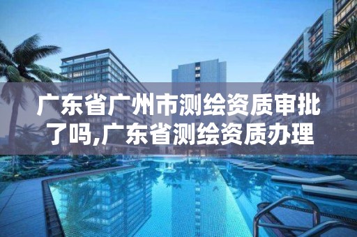 广东省广州市测绘资质审批了吗,广东省测绘资质办理流程