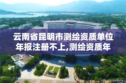 云南省昆明市测绘资质单位年报注册不上,测绘资质年度注册核查的主要内容是什么。