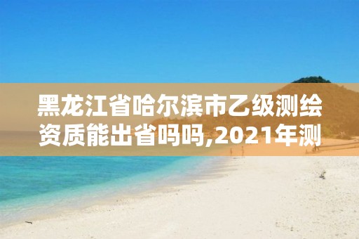 黑龙江省哈尔滨市乙级测绘资质能出省吗吗,2021年测绘乙级资质申报条件。