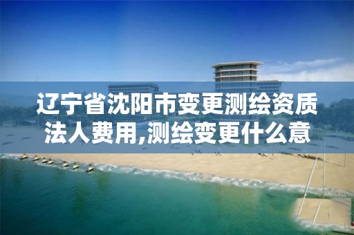 辽宁省沈阳市变更测绘资质法人费用,测绘变更什么意思