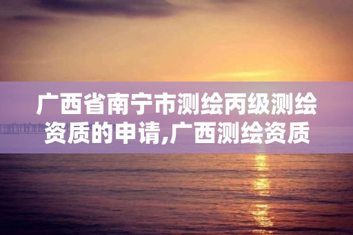 广西省南宁市测绘丙级测绘资质的申请,广西测绘资质办理