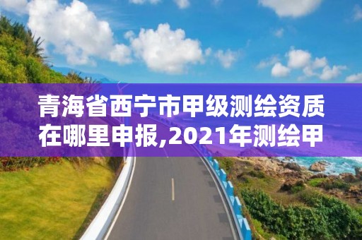 青海省西宁市甲级测绘资质在哪里申报,2021年测绘甲级资质申报条件