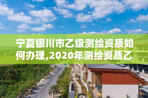 宁夏银川市乙级测绘资质如何办理,2020年测绘资质乙级需要什么条件