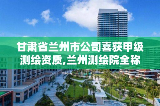 甘肃省兰州市公司喜获甲级测绘资质,兰州测绘院全称