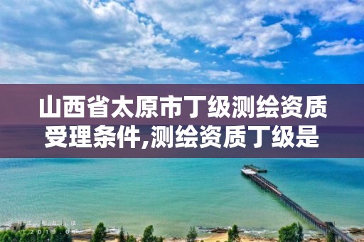 山西省太原市丁级测绘资质受理条件,测绘资质丁级是什么意思