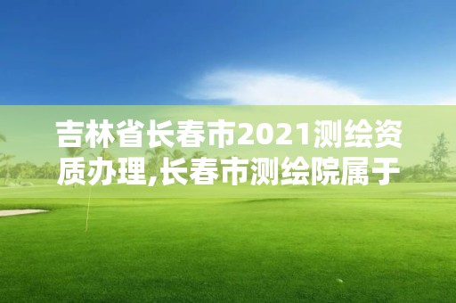 吉林省长春市2021测绘资质办理,长春市测绘院属于什么单位