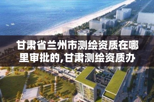 甘肃省兰州市测绘资质在哪里审批的,甘肃测绘资质办理