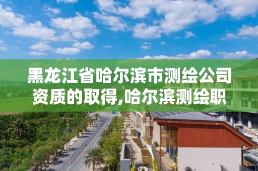 黑龙江省哈尔滨市测绘公司资质的取得,哈尔滨测绘职工中等专业学校