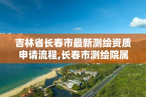 吉林省长春市最新测绘资质申请流程,长春市测绘院属于什么单位