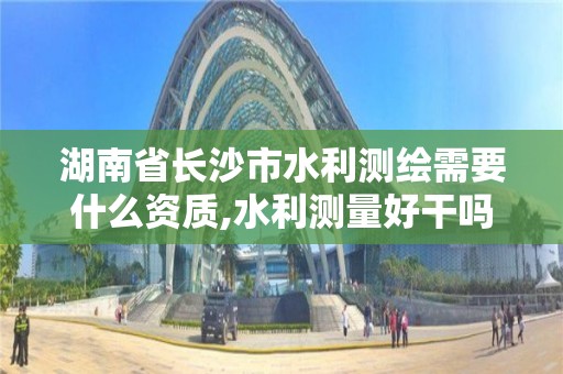 湖南省长沙市水利测绘需要什么资质,水利测量好干吗