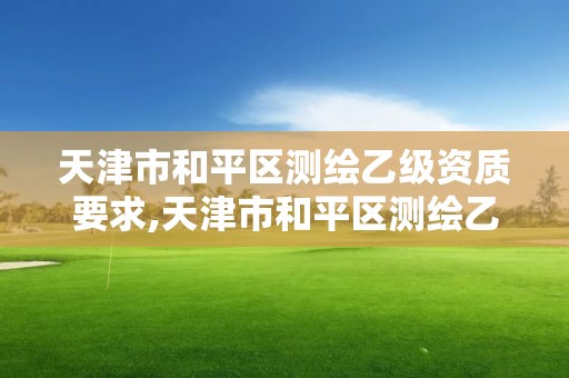 天津市和平区测绘乙级资质要求,天津市和平区测绘乙级资质要求有哪些