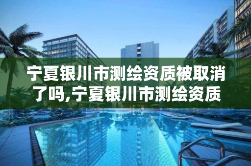 宁夏银川市测绘资质被取消了吗,宁夏银川市测绘资质被取消了吗今年