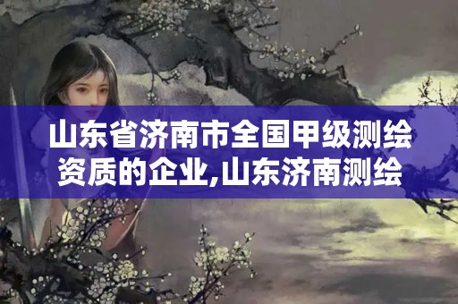 山东省济南市全国甲级测绘资质的企业,山东济南测绘公司有哪些