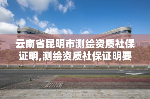 云南省昆明市测绘资质社保证明,测绘资质社保证明要几个月