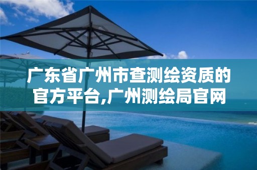 广东省广州市查测绘资质的官方平台,广州测绘局官网