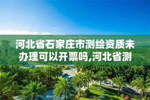 河北省石家庄市测绘资质未办理可以开票吗,河北省测绘资质查询。