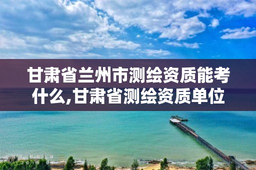 甘肃省兰州市测绘资质能考什么,甘肃省测绘资质单位