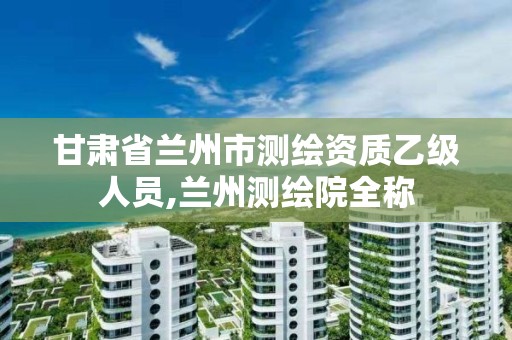 甘肃省兰州市测绘资质乙级人员,兰州测绘院全称