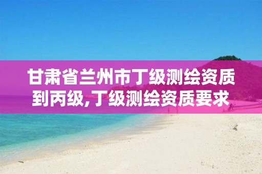 甘肃省兰州市丁级测绘资质到丙级,丁级测绘资质要求